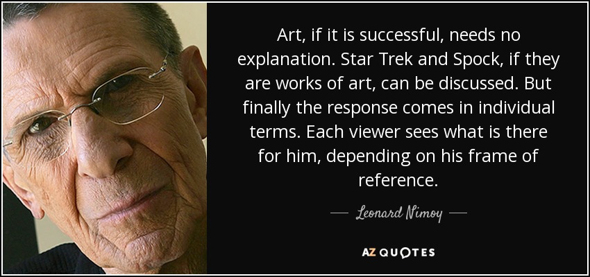 Art, if it is successful, needs no explanation. Star Trek and Spock, if they are works of art, can be discussed. But finally the response comes in individual terms. Each viewer sees what is there for him, depending on his frame of reference. - Leonard Nimoy