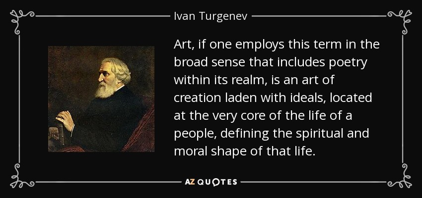 Art, if one employs this term in the broad sense that includes poetry within its realm, is an art of creation laden with ideals, located at the very core of the life of a people, defining the spiritual and moral shape of that life. - Ivan Turgenev