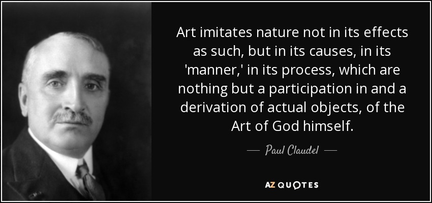 Art imitates nature not in its effects as such, but in its causes, in its 'manner,' in its process, which are nothing but a participation in and a derivation of actual objects, of the Art of God himself. - Paul Claudel