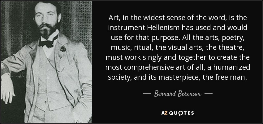 Art, in the widest sense of the word, is the instrument Hellenism has used and would use for that purpose. All the arts, poetry, music, ritual, the visual arts, the theatre, must work singly and together to create the most comprehensive art of all, a humanized society, and its masterpiece, the free man. - Bernard Berenson
