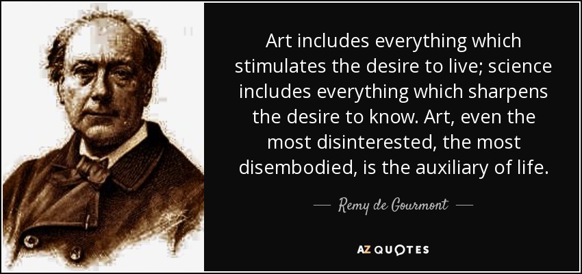 Art includes everything which stimulates the desire to live; science includes everything which sharpens the desire to know. Art, even the most disinterested, the most disembodied, is the auxiliary of life. - Remy de Gourmont