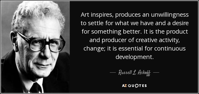 Art inspires, produces an unwillingness to settle for what we have and a desire for something better. It is the product and producer of creative activity, change; it is essential for continuous development. - Russell L. Ackoff