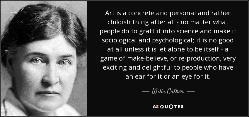 Art is a concrete and personal and rather childish thing after all - no matter what people do to graft it into science and make it sociological and psychological; it is no good at all unless it is let alone to be itself - a game of make-believe, or re-production, very exciting and delightful to people who have an ear for it or an eye for it. - Willa Cather