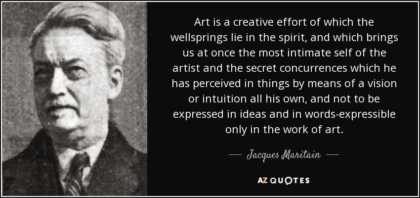 Art is a creative effort of which the wellsprings lie in the spirit, and which brings us at once the most intimate self of the artist and the secret concurrences which he has perceived in things by means of a vision or intuition all his own, and not to be expressed in ideas and in words-expressible only in the work of art. - Jacques Maritain