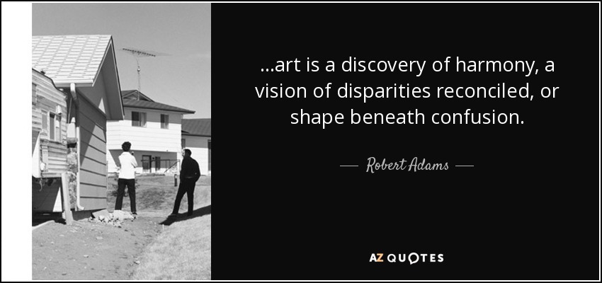 . . .art is a discovery of harmony, a vision of disparities reconciled, or shape beneath confusion. - Robert Adams