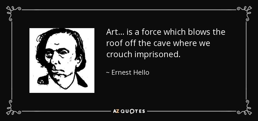 Art ... is a force which blows the roof off the cave where we crouch imprisoned. - Ernest Hello