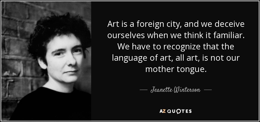 Art is a foreign city, and we deceive ourselves when we think it familiar. We have to recognize that the language of art, all art, is not our mother tongue. - Jeanette Winterson