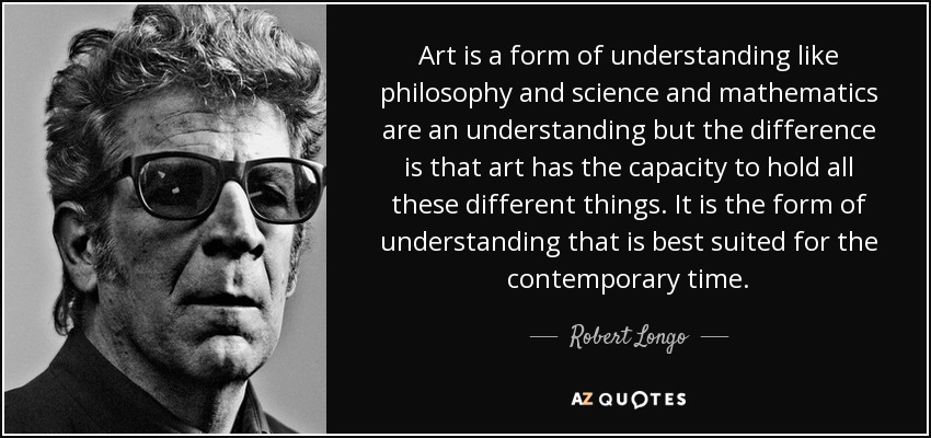 Art is a form of understanding like philosophy and science and mathematics are an understanding but the difference is that art has the capacity to hold all these different things. It is the form of understanding that is best suited for the contemporary time. - Robert Longo