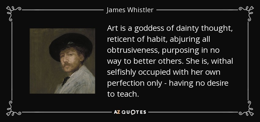 Art is a goddess of dainty thought, reticent of habit, abjuring all obtrusiveness, purposing in no way to better others. She is, withal selfishly occupied with her own perfection only - having no desire to teach. - James Whistler