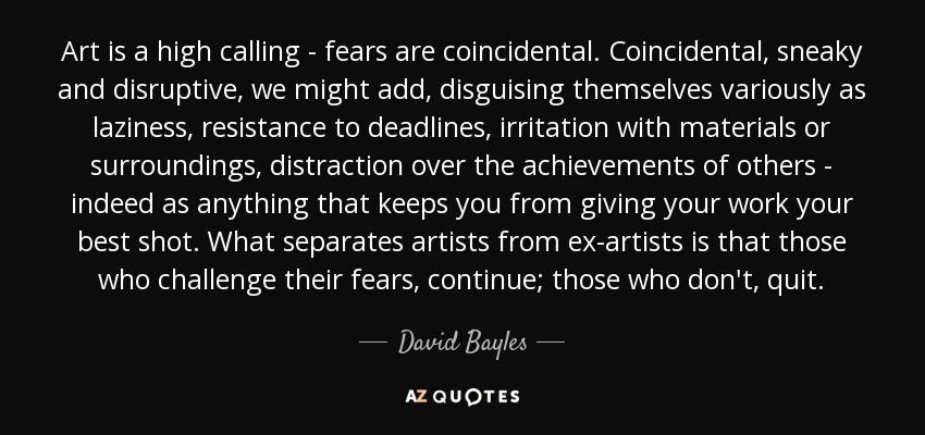 Art is a high calling - fears are coincidental. Coincidental, sneaky and disruptive, we might add, disguising themselves variously as laziness, resistance to deadlines, irritation with materials or surroundings, distraction over the achievements of others - indeed as anything that keeps you from giving your work your best shot. What separates artists from ex-artists is that those who challenge their fears, continue; those who don't, quit. - David Bayles