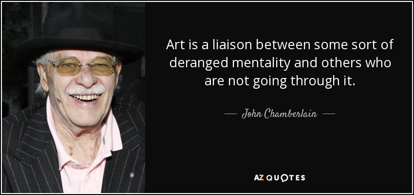 Art is a liaison between some sort of deranged mentality and others who are not going through it. - John Chamberlain