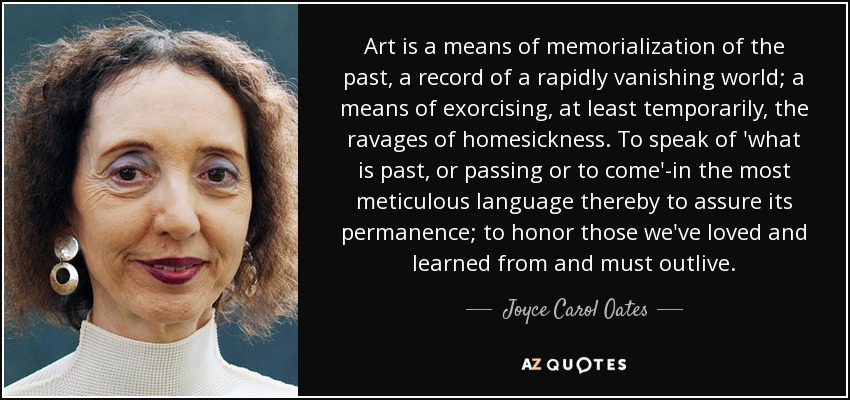 Art is a means of memorialization of the past, a record of a rapidly vanishing world; a means of exorcising, at least temporarily, the ravages of homesickness. To speak of 'what is past, or passing or to come'-in the most meticulous language thereby to assure its permanence; to honor those we've loved and learned from and must outlive. - Joyce Carol Oates