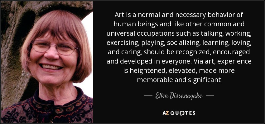 Art is a normal and necessary behavior of human beings and like other common and universal occupations such as talking, working, exercising, playing, socializing, learning, loving, and caring, should be recognized, encouraged and developed in everyone. Via art, experience is heightened, elevated, made more memorable and significant - Ellen Dissanayake