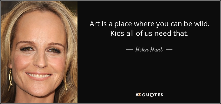 Art is a place where you can be wild. Kids-all of us-need that. - Helen Hunt