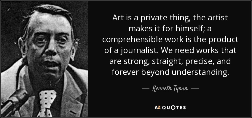 Art is a private thing, the artist makes it for himself; a comprehensible work is the product of a journalist. We need works that are strong, straight, precise, and forever beyond understanding. - Kenneth Tynan