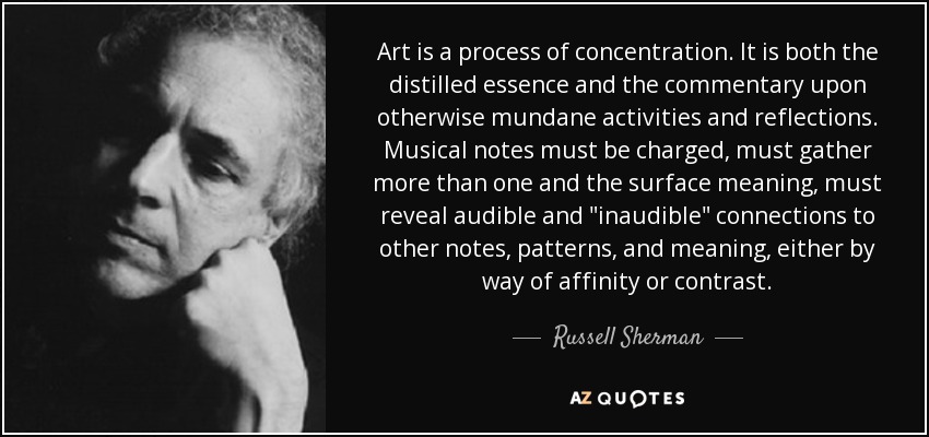 Art is a process of concentration. It is both the distilled essence and the commentary upon otherwise mundane activities and reflections. Musical notes must be charged, must gather more than one and the surface meaning, must reveal audible and 