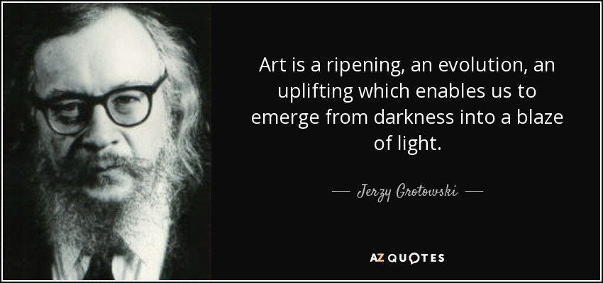 Art is a ripening, an evolution, an uplifting which enables us to emerge from darkness into a blaze of light. - Jerzy Grotowski