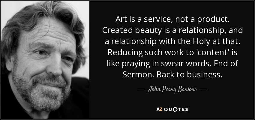 Art is a service, not a product. Created beauty is a relationship, and a relationship with the Holy at that. Reducing such work to 'content' is like praying in swear words. End of Sermon. Back to business. - John Perry Barlow