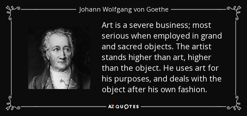 Art is a severe business; most serious when employed in grand and sacred objects. The artist stands higher than art, higher than the object. He uses art for his purposes, and deals with the object after his own fashion. - Johann Wolfgang von Goethe