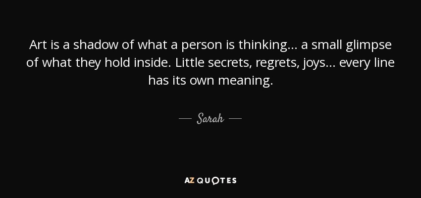 Art is a shadow of what a person is thinking... a small glimpse of what they hold inside. Little secrets, regrets, joys... every line has its own meaning. - Sarah