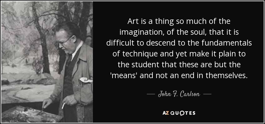 Art is a thing so much of the imagination, of the soul, that it is difficult to descend to the fundamentals of technique and yet make it plain to the student that these are but the 'means' and not an end in themselves. - John F. Carlson