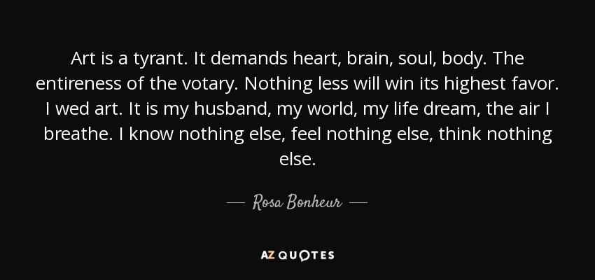 Art is a tyrant. It demands heart, brain, soul, body. The entireness of the votary. Nothing less will win its highest favor. I wed art. It is my husband, my world, my life dream, the air I breathe. I know nothing else, feel nothing else, think nothing else. - Rosa Bonheur