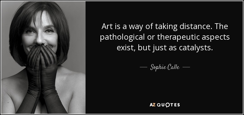 Art is a way of taking distance. The pathological or therapeutic aspects exist, but just as catalysts. - Sophie Calle