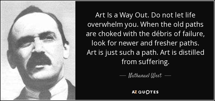 Art Is a Way Out. Do not let life overwhelm you. When the old paths are choked with the débris of failure, look for newer and fresher paths. Art is just such a path. Art is distilled from suffering. - Nathanael West