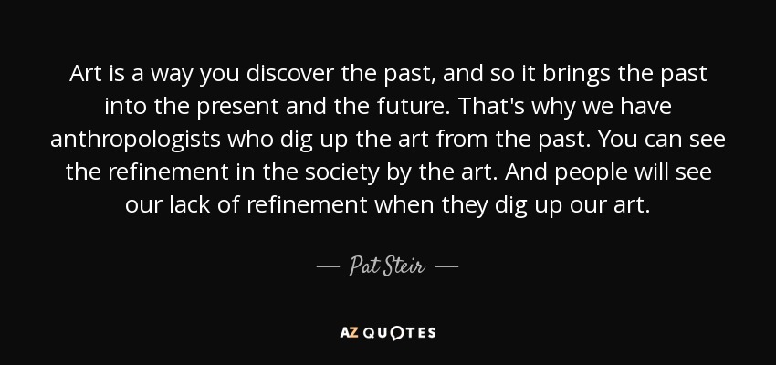 Art is a way you discover the past, and so it brings the past into the present and the future. That's why we have anthropologists who dig up the art from the past. You can see the refinement in the society by the art. And people will see our lack of refinement when they dig up our art. - Pat Steir