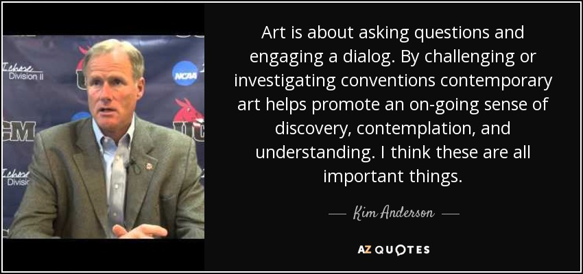 Art is about asking questions and engaging a dialog. By challenging or investigating conventions contemporary art helps promote an on-going sense of discovery, contemplation, and understanding. I think these are all important things. - Kim Anderson