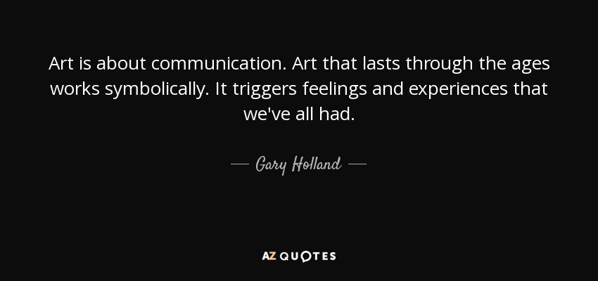 Art is about communication. Art that lasts through the ages works symbolically. It triggers feelings and experiences that we've all had. - Gary Holland