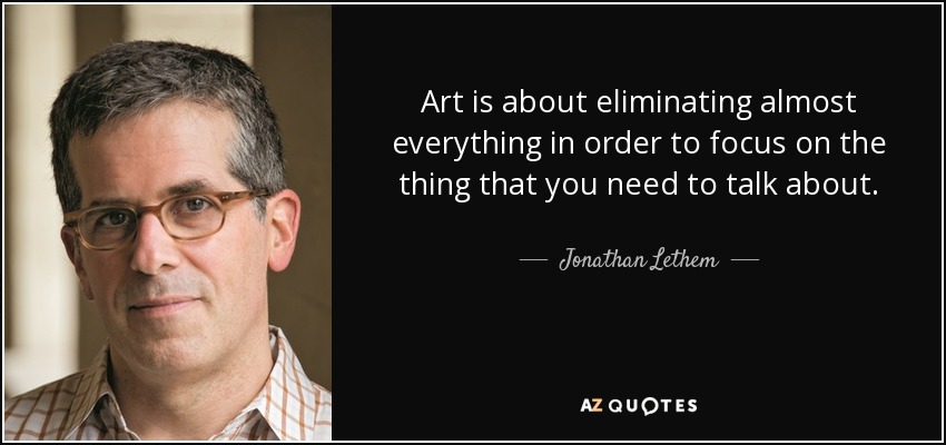 Art is about eliminating almost everything in order to focus on the thing that you need to talk about. - Jonathan Lethem