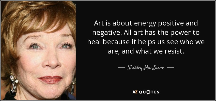 Art is about energy positive and negative. All art has the power to heal because it helps us see who we are, and what we resist. - Shirley MacLaine