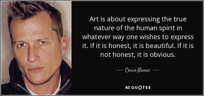 Art is about expressing the true nature of the human spirit in whatever way one wishes to express it. If it is honest, it is beautiful. If it is not honest, it is obvious. - Corin Nemec