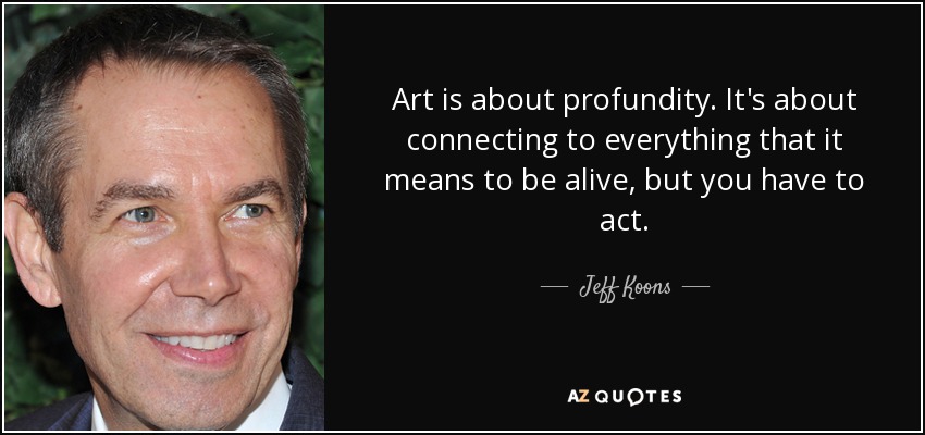 Art is about profundity. It's about connecting to everything that it means to be alive, but you have to act. - Jeff Koons