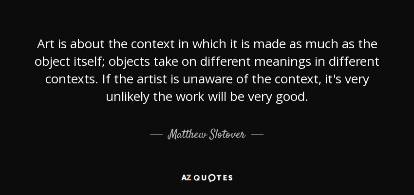 Art is about the context in which it is made as much as the object itself; objects take on different meanings in different contexts. If the artist is unaware of the context, it's very unlikely the work will be very good. - Matthew Slotover