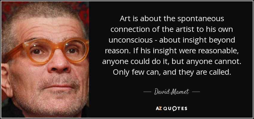 Art is about the spontaneous connection of the artist to his own unconscious - about insight beyond reason. If his insight were reasonable, anyone could do it, but anyone cannot. Only few can, and they are called. - David Mamet