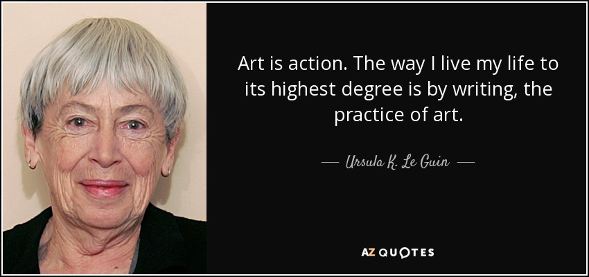 Art is action. The way I live my life to its highest degree is by writing, the practice of art. - Ursula K. Le Guin