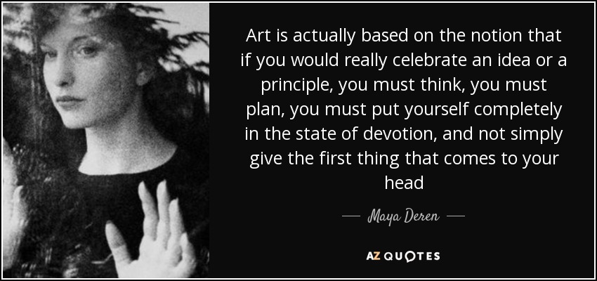 Art is actually based on the notion that if you would really celebrate an idea or a principle, you must think, you must plan, you must put yourself completely in the state of devotion, and not simply give the first thing that comes to your head - Maya Deren