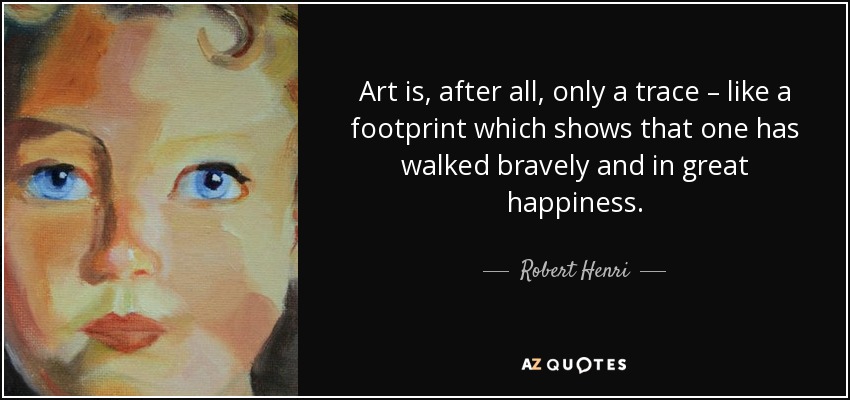 Art is, after all, only a trace – like a footprint which shows that one has walked bravely and in great happiness. - Robert Henri