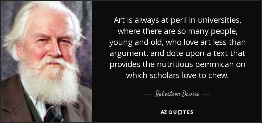 Art is always at peril in universities, where there are so many people, young and old, who love art less than argument, and dote upon a text that provides the nutritious pemmican on which scholars love to chew. - Robertson Davies