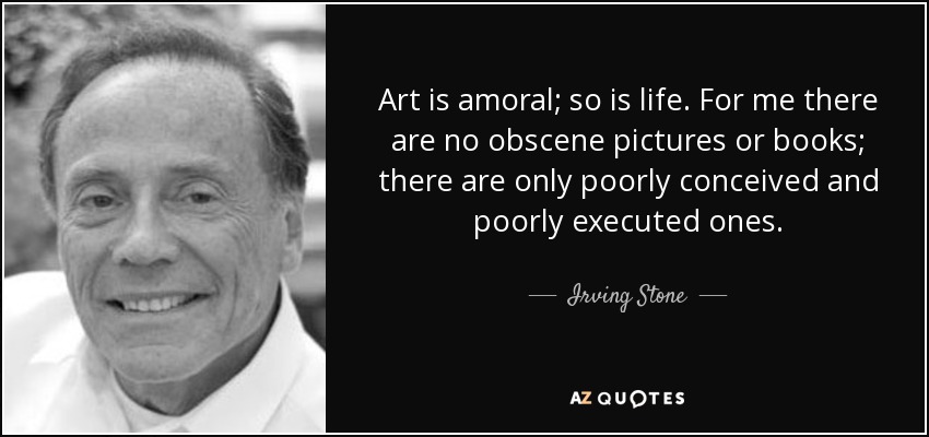 Art is amoral; so is life. For me there are no obscene pictures or books; there are only poorly conceived and poorly executed ones. - Irving Stone