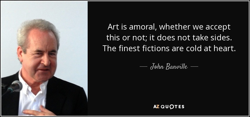 Art is amoral, whether we accept this or not; it does not take sides. The finest fictions are cold at heart. - John Banville