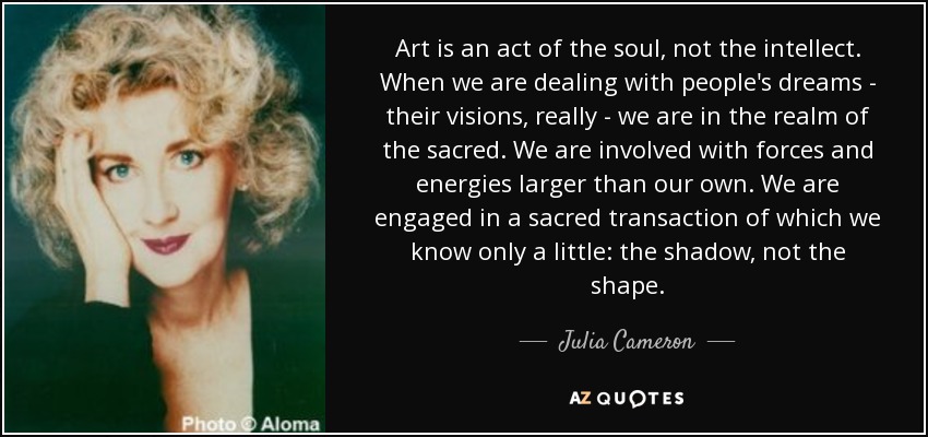 Art is an act of the soul, not the intellect. When we are dealing with people's dreams - their visions, really - we are in the realm of the sacred. We are involved with forces and energies larger than our own. We are engaged in a sacred transaction of which we know only a little: the shadow, not the shape. - Julia Cameron
