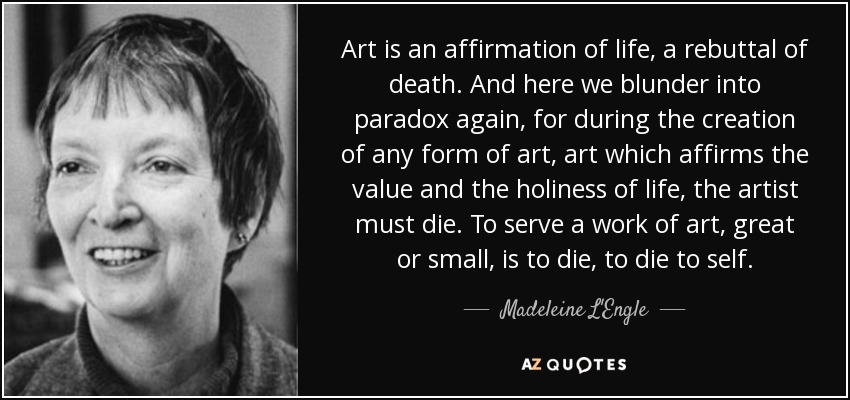 Art is an affirmation of life, a rebuttal of death. And here we blunder into paradox again, for during the creation of any form of art, art which affirms the value and the holiness of life, the artist must die. To serve a work of art, great or small, is to die, to die to self. - Madeleine L'Engle