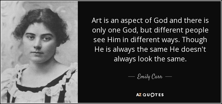 Art is an aspect of God and there is only one God, but different people see Him in different ways. Though He is always the same He doesn't always look the same. - Emily Carr