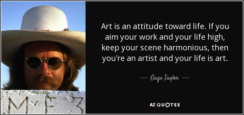 Art is an attitude toward life. If you aim your work and your life high, keep your scene harmonious, then you're an artist and your life is art. - Gage Taylor