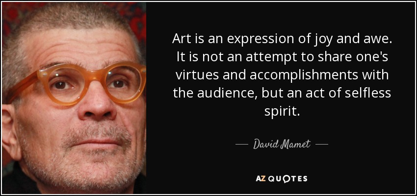 Art is an expression of joy and awe. It is not an attempt to share one's virtues and accomplishments with the audience, but an act of selfless spirit. - David Mamet