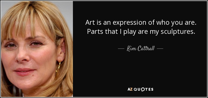 Art is an expression of who you are. Parts that I play are my sculptures. - Kim Cattrall