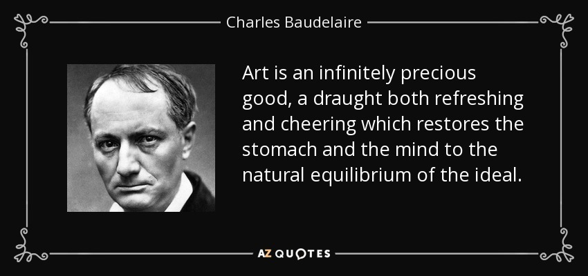 Art is an infinitely precious good, a draught both refreshing and cheering which restores the stomach and the mind to the natural equilibrium of the ideal. - Charles Baudelaire